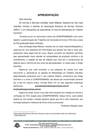Site: www.ucamprominas.com.br
E-mail: ouvidoria@institutoprominas.com.br ou diretoria@institutoprominas.com.br
Telefone: (0xx31) 3865-1400
Horários de Atendimento: manhã - 08:00 as 12:00 horas / tarde - 13:15 as 18:00 horas
3
APRESENTAÇÃO
Caro aluno(a),
As normas e técnicas contidas neste Módulo, baseiam-se nas mais
recentes normas e padrões da Associação Brasileira de Normas Técnicas
(ABNT)1
e em bibliografias de especialistas na área de Metodologia do Trabalho
Científico2
.
Constitui-se em um documento interno da UCAM/PROMINAS e tem como
objetivo a padronização dos Trabalhos de Conclusão de Curso (TCC) dos cursos
de Pós-graduação desta instituição.
Para confecção deste Módulo, recolheu-se um vasto material bibliográfico e
organizou-se uma sequência de informações que possam ser úteis a você, pós-
graduando nesta etapa final do curso. Alguns conceitos de trabalhos científicos
aqui apresentados visam atender às necessidades da produção cientifica e do
entendimento, a respeito do tipo de trabalho que você tem o compromisso de
elaborar para o término do seu curso de pós-graduação: no nosso caso, o Artigo
Científico.
Espera-se que você textualize a sua pesquisa de acordo com este
documento e, apoiando-se na apostila de Metodologia do Trabalho Científico
disponibilizada juntamente com o seu material didático, confeccione seu Artigo
Científico e o envie à UCAM/PROMINAS, ele deverá ser encaminhado somente
por e-mail em arquivo anexo, formato Word, em um dos seguintes endereços
eletrônicos: secretaria@institutoprominas.com.br ou
tcc@institutoprominas.com.br
Espera-se ainda, tornar a sua vida mais tranquila com relação às normas e
confecção do TCC exigido pela UCAM/PROMINAS. Dessa forma, você poderá
dedicar-se com tempo e atitude assertiva àquilo que lhe é mais importante: sua
formação pessoal e intelectual de forma crítica e prazerosa.
Professora Náuplia Lopes
1
Associação Brasileira de Normas Técnicas, cujas normas também estão nas referências.
2
Vide referências
 