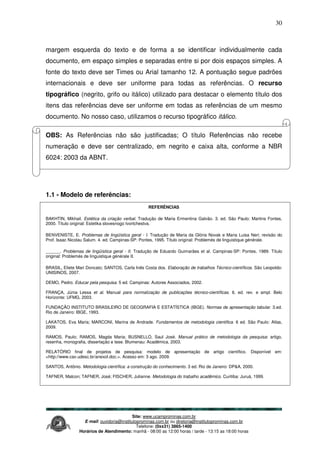 Site: www.ucamprominas.com.br
E-mail: ouvidoria@institutoprominas.com.br ou diretoria@institutoprominas.com.br
Telefone: (0xx31) 3865-1400
Horários de Atendimento: manhã - 08:00 as 12:00 horas / tarde - 13:15 as 18:00 horas
30
margem esquerda do texto e de forma a se identificar individualmente cada
documento, em espaço simples e separadas entre si por dois espaços simples. A
fonte do texto deve ser Times ou Arial tamanho 12. A pontuação segue padrões
internacionais e deve ser uniforme para todas as referências. O recurso
tipográfico (negrito, grifo ou itálico) utilizado para destacar o elemento título dos
itens das referências deve ser uniforme em todas as referências de um mesmo
documento. No nosso caso, utilizamos o recurso tipográfico itálico.
OBS: As Referências não são justificadas; O título Referências não recebe
numeração e deve ser centralizado, em negrito e caixa alta, conforme a NBR
6024: 2003 da ABNT.
1.1 - Modelo de referências:
REFERÊNCIAS
BAKHTIN, Mikhail. Estética da criação verbal. Tradução de Maria Ermentina Galvão. 3. ed. São Paulo: Martins Fontes,
2000. Título original: Estetika slovesnogo tvortchestva.
BENVENISTE, E. Problemas de lingüística geral - I. Tradução de Maria da Glória Novak e Maria Luisa Neri; revisão do
Prof. Isaac Nicolau Salum. 4. ed. Campinas-SP: Pontes, 1995. Título original: Problemès de linguistique générale.
______. Problemas de lingüística geral - II. Tradução de Eduardo Guimarães et al. Campinas-SP: Pontes, 1989. Título
original: Problemès de linguistique générale II.
BRASIL, Eliete Mari Doncato; SANTOS, Carla Inês Costa dos. Elaboração de trabalhos Técnico-científicos. São Leopoldo:
UNISINOS, 2007.
DEMO, Pedro. Educar pela pesquisa. 5 ed. Campinas: Autores Associados, 2002.
FRANÇA, Júnia Lessa et al. Manual para normalização de publicações técnico-científicas. 6. ed. rev. e ampl. Belo
Horizonte: UFMG, 2003.
FUNDAÇÃO INSTITUTO BRASILEIRO DE GEOGRAFIA E ESTATÍSTICA (IBGE). Normas de apresentação tabular. 3.ed.
Rio de Janeiro: IBGE, 1993.
LAKATOS, Eva Maria; MARCONI, Marina de Andrade. Fundamentos de metodologia cientifica. 6 ed. São Paulo: Atlas,
2009.
RAMOS, Paulo; RAMOS, Magda Maria; BUSNELLO, Saul José. Manual prático de metodologia da pesquisa: artigo,
resenha, monografia, dissertação e tese. Blumenau: Acadêmica, 2003.
RELATÓRIO final de projetos de pesquisa: modelo de apresentação de artigo científico. Disponível em:
<http://www.cav.udesc.br/anexoI.doc.>. Acesso em: 3 ago. 2009.
SANTOS, Antônio. Metodologia científica: a construção do conhecimento. 3 ed. Rio de Janeiro: DP&A, 2000.
TAFNER, Malcon; TAFNER, José; FISCHER, Julianne. Metodologia do trabalho acadêmico. Curitiba: Juruá, 1999.
 