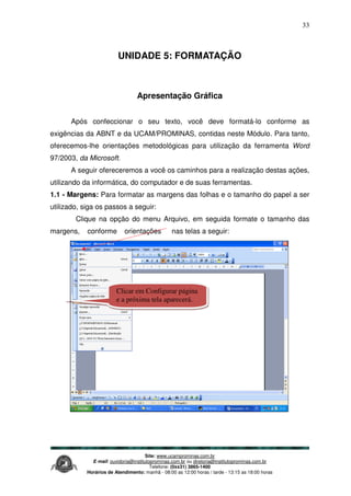 Site: www.ucamprominas.com.br
E-mail: ouvidoria@institutoprominas.com.br ou diretoria@institutoprominas.com.br
Telefone: (0xx31) 3865-1400
Horários de Atendimento: manhã - 08:00 as 12:00 horas / tarde - 13:15 as 18:00 horas
33
UNIDADE 5: FORMATAÇÃO
Apresentação Gráfica
Após confeccionar o seu texto, você deve formatá-lo conforme as
exigências da ABNT e da UCAM/PROMINAS, contidas neste Módulo. Para tanto,
oferecemos-lhe orientações metodológicas para utilização da ferramenta Word
97/2003, da Microsoft.
A seguir ofereceremos a você os caminhos para a realização destas ações,
utilizando da informática, do computador e de suas ferramentas.
1.1 - Margens: Para formatar as margens das folhas e o tamanho do papel a ser
utilizado, siga os passos a seguir:
Clique na opção do menu Arquivo, em seguida formate o tamanho das
margens, conforme orientações nas telas a seguir:
Clicar em Configurar página
e a próxima tela aparecerá.
 