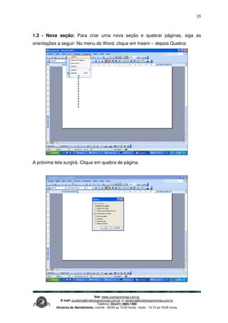 Site: www.ucamprominas.com.br
E-mail: ouvidoria@institutoprominas.com.br ou diretoria@institutoprominas.com.br
Telefone: (0xx31) 3865-1400
Horários de Atendimento: manhã - 08:00 as 12:00 horas / tarde - 13:15 as 18:00 horas
35
1.3 - Nova seção: Para criar uma nova seção e quebrar páginas, siga as
orientações a seguir: No menu do Word, clique em Inserir – depois Quebra:
para
A próxima tela surgirá. Clique em quebra de página.
 