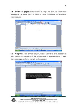 Site: www.ucamprominas.com.br
E-mail: ouvidoria@institutoprominas.com.br ou diretoria@institutoprominas.com.br
Telefone: (0xx31) 3865-1400
Horários de Atendimento: manhã - 08:00 as 12:00 horas / tarde - 13:15 as 18:00 horas
36
1.4 - Quebra de página: Para visualizá-la, clique na barra de ferramentas
selecionada na figura, para o contrário clique novamente na ferramenta
mostrar/ocultar:
1.5 - Parágrafos: Para formatar os parágrafos e justificar o texto, selecione o
texto, passando o mouse sobre ele, pressionando o botão esquerdo. O texto
ficará todo negro, conforme exemplo na figura abaixo:
 
