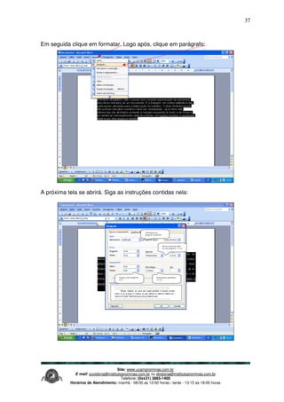 Site: www.ucamprominas.com.br
E-mail: ouvidoria@institutoprominas.com.br ou diretoria@institutoprominas.com.br
Telefone: (0xx31) 3865-1400
Horários de Atendimento: manhã - 08:00 as 12:00 horas / tarde - 13:15 as 18:00 horas
37
Em seguida clique em formatar. Logo após, clique em parágrafo:
A próxima tela se abrirá. Siga as instruções contidas nela:
Alinhamento do
parágrafo: justificado
Recuo na primeira linha
de cada parágrafo: 1,5 cm
Espaçamento entrelinhas:
1,5 cm
Espaços entre parágrafos:
0 pt
 