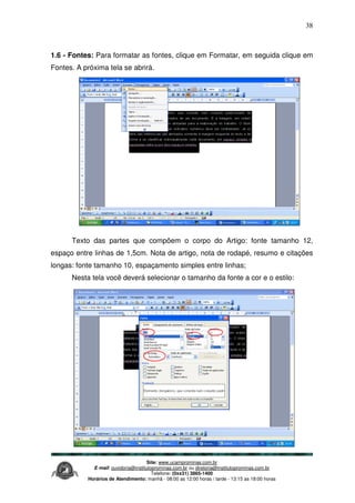 Site: www.ucamprominas.com.br
E-mail: ouvidoria@institutoprominas.com.br ou diretoria@institutoprominas.com.br
Telefone: (0xx31) 3865-1400
Horários de Atendimento: manhã - 08:00 as 12:00 horas / tarde - 13:15 as 18:00 horas
38
1.6 - Fontes: Para formatar as fontes, clique em Formatar, em seguida clique em
Fontes. A próxima tela se abrirá.
Texto das partes que compõem o corpo do Artigo: fonte tamanho 12,
espaço entre linhas de 1,5cm. Nota de artigo, nota de rodapé, resumo e citações
longas: fonte tamanho 10, espaçamento simples entre linhas;
Nesta tela você deverá selecionar o tamanho da fonte a cor e o estilo:
 