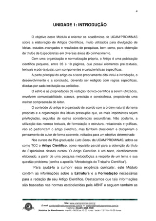 Site: www.ucamprominas.com.br
E-mail: ouvidoria@institutoprominas.com.br ou diretoria@institutoprominas.com.br
Telefone: (0xx31) 3865-1400
Horários de Atendimento: manhã - 08:00 as 12:00 horas / tarde - 13:15 as 18:00 horas
4
UNIDADE 1: INTRODUÇÃO
O objetivo deste Módulo é orientar os acadêmicos da UCAM/PROMINAS
sobre a elaboração de Artigos Científicos, muito utilizados para divulgação de
ideias, estudos avançados e resultados de pesquisas, bem como, para obtenção
de títulos de Especialistas em diversas áreas do conhecimento.
Com uma organização e normatização própria, o Artigo é uma publicação
científica pequena, entre 05 e 10 páginas, que possui elementos pré-textuais,
textuais e pós-textuais, com componentes e características específicas.
A parte principal do artigo ou o texto propriamente dito inclui a introdução, o
desenvolvimento e a conclusão, devendo ser redigido com regras específicas,
ditadas por cada instituição ou periódico.
O estilo e as propriedades da redação técnico-científica a serem utilizados,
envolvem comunicabilidade, clareza, precisão e consistência, propiciando uma
melhor compreensão do leitor.
O conteúdo do artigo é organizado de acordo com a ordem natural do tema
proposto e a organização das ideias pressupõe que, as mais importantes sejam
privilegiadas, seguidas de outras consideradas secundárias. Não obstante, a
utilização das normas textuais, de formatação e estrutura, redacionais e gráficas,
não só padronizam o artigo científico, mas também direcionam e disciplinam o
pensamento do autor de forma coerente, voltadas para um objetivo determinado
Nos cursos de Pós-graduação Lato Sensu da UCAM/PROMINAS, adota-se
como TCC o Artigo Científico, como requisito parcial para a obtenção do título
de Especialista desses cursos. O Artigo Científico é um texto, cientificamente
elaborado, a partir de uma pesquisa metodológica a respeito de um tema e sua
questão-problema (confira a apostila “Metodologia do Trabalho Científica”).
Para ajudá-lo a cumprir essa exigência curricular, este Módulo
contém as informações sobre a Estrutura e a Formatação necessárias
para a redação de seu Artigo Científico. Destacamos que tais informações
são baseadas nas normas estabelecidas pela ABNT e seguem também as
 