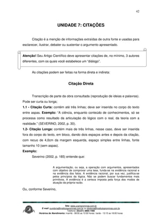 Site: www.ucamprominas.com.br
E-mail: ouvidoria@institutoprominas.com.br ou diretoria@institutoprominas.com.br
Telefone: (0xx31) 3865-1400
Horários de Atendimento: manhã - 08:00 as 12:00 horas / tarde - 13:15 as 18:00 horas
42
UNIDADE 7: CITAÇÕES
Citação é a menção de informações extraídas de outra fonte e usadas para
esclarecer, ilustrar, debater ou sustentar o argumento apresentado.
Atenção! Seu Artigo Científico deve apresentar citações de, no mínimo, 3 autores
diferentes, com os quais você estabelece um “diálogo”.
As citações podem ser feitas na forma direta e indireta:
Citação Direta
Transcrição de parte da obra consultada (reprodução de ideias e palavras).
Pode ser curta ou longa;
1.1 - Citação Curta: contém até três linhas; deve ser inserida no corpo do texto
entre aspas. Exemplo: “A ciência, enquanto conteúdo de conhecimentos, só se
processa como resultado da articulação do lógico com o real, da teoria com a
realidade.” (SEVERINO, 2002, p. 30).
1.2- Citação Longa: contém mais de três linhas, nesse caso, deve ser inserida
fora do corpo do texto, em bloco, dando dois espaços antes e depois da citação,
com recuo de 4,0cm da margem esquerda, espaço simples entre linhas, fonte
tamanho 10 (sem aspas).
Exemplo:
Severino (2002, p. 185) entende que:
A argumentação, ou seja, a operação com argumentos, apresentados
com objetivo de comprovar uma tese, funda-se na evidência racional e
na evidência dos fatos. A evidência racional, por sua vez, justifica-se
pelos princípios da lógica. Não se podem buscar fundamentos mais
primitivos. A evidência é a certeza imposta pela força dos modos de
atuação da própria razão.
Ou, conforme Severino,
 