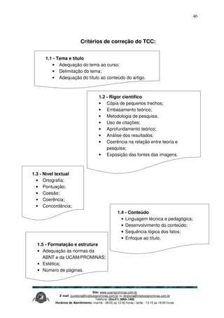 Site: www.ucamprominas.com.br
E-mail: ouvidoria@institutoprominas.com.br ou diretoria@institutoprominas.com.br
Telefone: (0xx31) 3865-1400
Horários de Atendimento: manhã - 08:00 as 12:00 horas / tarde - 13:15 as 18:00 horas
46
Critérios de correção do TCC:
1.1 - Tema e título
• Adequação do tema ao curso;
• Delimitação do tema;
• Adequação do título ao conteúdo do artigo.
1.2 - Rigor científico
• Cópia de pequenos trechos;
• Embasamento teórico;
• Metodologia de pesquisa;
• Uso de citações;
• Aprofundamento teórico;
• Análise dos resultados;
• Coerência na relação entre teoria e
pesquisa;
• Exposição das fontes das imagens.
1.3 - Nível textual
• Ortografia;
• Pontuação;
• Coesão;
• Coerência;
• Concordância;
1.4 - Conteúdo
• Linguagem técnica e pedagógica;
• Desenvolvimento do conteúdo;
• Sequência lógica dos fatos;
• Enfoque ao título.
1.5 - Formatação e estrutura
• Adequação às normas da
ABNT e da UCAM/PROMINAS;
• Estética;
• Número de páginas.
 