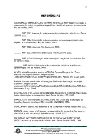 Site: www.ucamprominas.com.br
E-mail: ouvidoria@institutoprominas.com.br ou diretoria@institutoprominas.com.br
Telefone: (0xx31) 3865-1400
Horários de Atendimento: manhã - 08:00 as 12:00 horas / tarde - 13:15 as 18:00 horas
47
REFERÊNCIAS
ASSOCIAÇÃO BRASILEIRA DE NORMAS TÉCNICAS. NBR 6022: informação e
documentação: artigo em publicação periódica científica impressa: apresentação.
Rio de Janeiro, 2003.
______. NBR 6023: informação e documentação: elaboração: referências. Rio de
Janeiro, 2002.
______. NBR 6024: Informação e documentação: numeração progressiva das
seções de um documento. Rio de Janeiro, 2003.
______. NBR 6028: resumos. Rio de Janeiro, 1990.
______. NBR 6027: elementos prétextuais. Rio de Janeiro, 2003.
______. NBR 10520: informação e documentação: citação em documentos. Rio
de Janeiro, 2002.
_______. NBR 14724: informação e documentação: trabalhos acadêmicos:
apresentação. Rio de Janeiro, 2005. .
ALVES, Maria Bernardete Martins; ARRUDA, Susana Margaret de. “Como
elaborar um Artigo Científico”. Disponível em:
<read.adm.ufrgs.br/enviar_artigo/ArtigoCientifico.pdf.> Acesso em: 2 ago. 2009.
BARBA, Clarides Henrich de. “Orientações Básicas na Elaboração do Artigo
Científico”. Disponível em:
<www.unir.br/html/pesquisa/Pibic/Elaboracao20de20Artigo20Cientifico2006.doc.>
Acesso em: 2 ago. 2009.
BASTOS, Lília et al. Manual para elaboração de projetos e relatórios de pesquisa,
teses, dissertações e monografias. 5 ed. Rio de Janeiro: LTC, 2000.
BRASIL, Eliete Mari Doncato; SANTOS, Carla Inês Costa dos. Elaboração de
trabalhos Técnico-científicos. São Leopoldo: UNISINOS, 2007.
DEMO, Pedro. Educar pela pesquisa. 5 ed. Campinas: Autores Associados, 2002.
FRANÇA, Júnia Lessa et al. Manual para normalização de publicações técnico-
científicas. 6. ed. rev. e ampl. Belo Horizonte: UFMG, 2003.
FUNDAÇÃO INSTITUTO BRASILEIRO DE GEOGRAFIA E ESTATÍSTICA
(IBGE). Normas de apresentação tabular. 3.ed. Rio de Janeiro: IBGE, 1993.
 