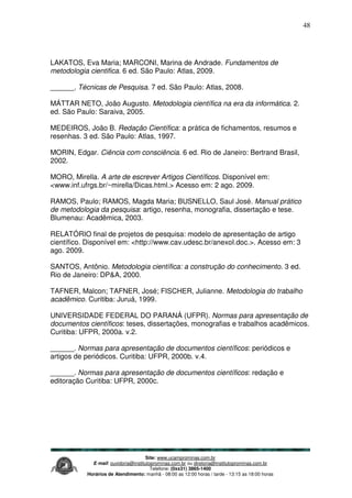 Site: www.ucamprominas.com.br
E-mail: ouvidoria@institutoprominas.com.br ou diretoria@institutoprominas.com.br
Telefone: (0xx31) 3865-1400
Horários de Atendimento: manhã - 08:00 as 12:00 horas / tarde - 13:15 as 18:00 horas
48
LAKATOS, Eva Maria; MARCONI, Marina de Andrade. Fundamentos de
metodologia cientifica. 6 ed. São Paulo: Atlas, 2009.
______. Técnicas de Pesquisa. 7 ed. São Paulo: Atlas, 2008.
MÁTTAR NETO, João Augusto. Metodologia científica na era da informática. 2.
ed. São Paulo: Saraiva, 2005.
MEDEIROS, João B. Redação Científica: a prática de fichamentos, resumos e
resenhas. 3 ed. São Paulo: Atlas, 1997.
MORIN, Edgar. Ciência com consciência. 6 ed. Rio de Janeiro: Bertrand Brasil,
2002.
MORO, Mirella. A arte de escrever Artigos Científicos. Disponível em:
<www.inf.ufrgs.br/~mirella/Dicas.html.> Acesso em: 2 ago. 2009.
RAMOS, Paulo; RAMOS, Magda Maria; BUSNELLO, Saul José. Manual prático
de metodologia da pesquisa: artigo, resenha, monografia, dissertação e tese.
Blumenau: Acadêmica, 2003.
RELATÓRIO final de projetos de pesquisa: modelo de apresentação de artigo
científico. Disponível em: <http://www.cav.udesc.br/anexoI.doc.>. Acesso em: 3
ago. 2009.
SANTOS, Antônio. Metodologia científica: a construção do conhecimento. 3 ed.
Rio de Janeiro: DP&A, 2000.
TAFNER, Malcon; TAFNER, José; FISCHER, Julianne. Metodologia do trabalho
acadêmico. Curitiba: Juruá, 1999.
UNIVERSIDADE FEDERAL DO PARANÁ (UFPR). Normas para apresentação de
documentos científicos: teses, dissertações, monografias e trabalhos acadêmicos.
Curitiba: UFPR, 2000a. v.2.
______. Normas para apresentação de documentos científicos: periódicos e
artigos de periódicos. Curitiba: UFPR, 2000b. v.4.
______. Normas para apresentação de documentos científicos: redação e
editoração Curitiba: UFPR, 2000c.
 