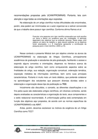 Site: www.ucamprominas.com.br
E-mail: ouvidoria@institutoprominas.com.br ou diretoria@institutoprominas.com.br
Telefone: (0xx31) 3865-1400
Horários de Atendimento: manhã - 08:00 as 12:00 horas / tarde - 13:15 as 18:00 horas
5
recomendações propostas pela UCAM/PROMINAS. Portanto, leia com
atenção e siga todas as orientações aqui expostas.
Na elaboração de um artigo científico muitas dificuldades são encontradas,
porém, elas podem ser minimizadas se o autor organizar-se e estiver convencido
de que o trabalho deve possuir rigor científico. Conforme afirma Ramos et al:
Executar uma pesquisa com rigor científico pressupõe que você escolha
um tema e defina um problema para ser investigado. A definição
dependerá dos objetivos que se pretende alcançar. Nesta etapa você
elabora um plano de trabalho e, após deverá explicitar se os objetivos
foram alcançados, [...]. É importante apresentar a contribuição da
pesquisa para o meio científico. (2003, p.15).
Nesse contexto o presente Módulo tem por objetivo orientar os alunos da
UCAM/PROMINAS na elaboração de Artigos Científicos, principalmente
acadêmicos de graduação e estudantes de pós-graduação, facilitando o acesso e
expondo alguns conceitos e orientações, dispersos na literatura acerca da
elaboração do artigo científico, bem como enriquecendo aspectos sobre as
finalidades do artigo, sua redação, organização conceitual, ordenação temática,
exposição metódica de informações científicas, bem como suas principais
características. Portanto é muito mais um texto didático, que pretende colaborar
na aprendizagem dos estudantes que possuem diversas dúvidas sobre a
elaboração e organização desse tipo de publicação ou TCC.
Inicialmente são discutidos, o conceito, as diferentes classificações e os
fins pelos quais são elaborados artigos científicos, em diversos contextos, sendo
depois analisadas as características e organização do texto, seus componentes e
o estilo redacional recomendado. A uniformização gráfica está contemplada em
função dos objetivos aqui propostos, de acordo com as normas específicas da
UCAM/PROMINAS e da ABNT.
Antes, porém, devemos esclarecer os motivos da exigência de um Artigo
Científico como TCC?
 