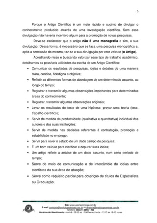 Site: www.ucamprominas.com.br
E-mail: ouvidoria@institutoprominas.com.br ou diretoria@institutoprominas.com.br
Telefone: (0xx31) 3865-1400
Horários de Atendimento: manhã - 08:00 as 12:00 horas / tarde - 13:15 as 18:00 horas
6
Porque o Artigo Científico é um meio rápido e sucinto de divulgar o
conhecimento produzido através de uma investigação científica. Sem essa
divulgação não haveria incentivo algum para a promoção de novas pesquisas.
Deve-se esclarecer que o artigo não é uma monografia e sim, a sua
divulgação. Dessa forma, é necessário que se faça uma pesquisa monográfica e,
após a conclusão da mesma, faz-se a sua divulgação por este veículo (o Artigo).
Acreditando nisso e buscando valorizar esse tipo de trabalho acadêmico,
detalhamos as possíveis utilidades da escrita de um Artigo Científico:
• Comunicar os resultados de pesquisas, ideias e debates de uma maneira
clara, concisa, fidedigna e objetiva;
• Refletir as diferentes formas de abordagem de um determinado assunto, ao
longo do tempo;
• Registrar e transmitir algumas observações importantes para determinadas
áreas do conhecimento;
• Registrar, transmitir algumas observações originais;
• Levar os resultados do teste de uma hipótese, provar uma teoria (tese,
trabalho científico);
• Servir de medida da produtividade (qualitativa e quantitativa) individual dos
autores e das suas instituições;
• Servir de medida nas decisões referentes à contratação, promoção e
estabilidade no emprego;
• Servir para rever o estado de um dado campo de pesquisa;
• É um bom veículo para clarificar e depurar suas ideias;
• Um artigo reflete a análise de um dado assunto, num certo período de
tempo;
• Serve de meio de comunicação e de intercâmbio de ideias entre
cientistas da sua área de atuação;
• Serve como requisito parcial para obtenção de títulos de Especialista
ou Graduação.
 