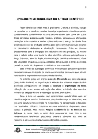Site: www.ucamprominas.com.br
E-mail: ouvidoria@institutoprominas.com.br ou diretoria@institutoprominas.com.br
Telefone: (0xx31) 3865-1400
Horários de Atendimento: manhã - 08:00 as 12:00 horas / tarde - 13:15 as 18:00 horas
8
UNIDADE 2: METODOLOGIA DO ARTIGO CIENTÍFICO
Fazer ciência não é fácil, mas, é gratificante. O aluno, o cientista, o grupo
de pesquisa ou o estudioso, analisa, investiga, experimenta, classifica e produz
constantemente conhecimentos na sua área de estudo, bem como, em outras
áreas correlatas, proporcionando relações, análises, comparações, afirmações,
refutações entre conceitos e teorias, colaborando com o avanço da ciência. Esse
dinâmico processo de produção científica pode dar-se em diversos níveis exigindo
do pesquisador dedicação e atualização permanente. Entre os diversos
procedimentos para a divulgação dos resultados de uma pesquisa, ou mesmo
para o debate sobre uma teoria ou ideia científica, utiliza-se principalmente o
Artigo Científico, além do Paper, da comunicação científica e do resumo. Estes
são veiculados em publicações especializadas como revistas e jornais científicos,
periódicos, anais, etc., impressos ou eletrônicos no mundo todo.
Esse formato de publicação científica é muito utilizado por grande parte dos
pesquisadores para divulgação de novos conhecimentos, bem como, para adquirir
notoriedade e respeito dentro da comunidade científica.
No entanto, existe um enorme grau de dificuldade, por parte do aluno,
(pesquisador iniciante) na organização e redação dos primeiros artigos técnico-
científicos, principalmente em relação a estrutura e organização do texto,
utilização de certos termos, colocação das ideias, subdivisão dos assuntos,
inserção de citações durante a elaboração do texto, entre outros.
Caso o texto em questão (com determinadas características para ser
científico) seja um relatório final de uma pesquisa de campo ou laboratório, este
terá uma estrutura mais centrada na metodologia, na apresentação e discussão
dos resultados, utilizando inúmeros recursos estatísticos disponíveis, como
tabelas e gráficos. Mas, muitos Artigos Acadêmicos ou de Revisão são
teóricos, e, neste caso, o autor deve preocupar-se mais com a sua
fundamentação referencial, procurando ordená-lo conforme sua linha de
raciocínio e acrescentando algumas considerações pessoais.
 