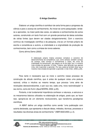 Site: www.ucamprominas.com.br
E-mail: ouvidoria@institutoprominas.com.br ou diretoria@institutoprominas.com.br
Telefone: (0xx31) 3865-1400
Horários de Atendimento: manhã - 08:00 as 12:00 horas / tarde - 13:15 as 18:00 horas
9
O Artigo Científico
Elaborar um artigo científico é contribuir de certa forma para o progresso da
ciência e para o avanço do conhecimento. Ao iniciar-se como pesquisador, tende-
se a aproveitar, na maior parte das vezes, os saberes e conhecimentos de outros
autores, construindo um texto final com um grande percentual de ideias extraídas
de várias fontes (que devem ser citadas obrigatoriamente). Com o exercício
contínuo da investigação científica e da pesquisa, cria-se um formato próprio de
escrita e consolida-se a autoria, a criatividade e a originalidade da produção de
conhecimentos, bem como a síntese de novos saberes.
Como afirma Demo (2002):
A elaboração própria implica processo complexo e evolutivo de
desenvolvimento da competência, que, como sempre, também começa
do começo. Este começo é normalmente a cópia. No início da
criatividade há treinamento, que depois se há de jogar fora. A maneira
mais simples de aprender, é imitar. Todavia, este aprender que apenas
imita, não é aprender a aprender. Por isso, pode-se também dizer que a
maneira mais simples de aprender a aprender, é não imitar. (2002, p.29).
Para tanto é necessário que se inicie o caminho nesse processo de
construção da atitude científica, que é antes de qualquer coisa uma postura
racional, crítica e intuitiva ao mesmo tempo, que provoca “uma série de
revoluções desracionalizantes, e por sua vez, cada uma, nova racionalização” a
seu termo, como diz Kuhn (Apud MORIN, 2002, p.25).
Portanto, é de fundamental importância conhecer a natureza, a estrutura e
os mecanismos básicos utilizados na elaboração de artigos, posto que, ao fazer
isso. apropria-se de um elemento revolucionário, que transforma paradigmas
científicos.
A ABNT define um artigo científico como sendo “uma publicação com
autoria declarada, que apresenta e discute ideias, métodos, técnicas, processos e
resultados nas diversas áreas do conhecimento.” (NBR 6022:2003, p. 2).
 