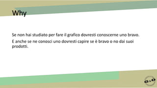 Why
Se non hai studiato per fare il grafico dovresti conoscerne uno bravo.
E anche se ne conosci uno dovresti capire se è bravo o no dai suoi
prodotti.
 