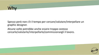 Why
Spesso però non c’è il tempo per cercare/valutare/interpellare un
graphic designer.
Alcune volte potrebbe anche essere troppo costoso
cercarlo/valutarlo/interpellarlo/commissionargli il lavoro.
 