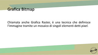 Grafica Bitmap
Chiamata anche Grafica Raster, è una tecnica che definisce
l’immagine tramite un mosaico di singoli elementi detti pixel.
 