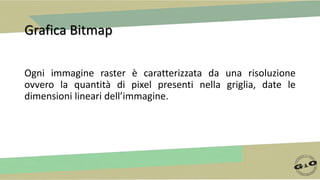 Grafica Bitmap
Ogni immagine raster è caratterizzata da una risoluzione
ovvero la quantità di pixel presenti nella griglia, date le
dimensioni lineari dell’immagine.
 