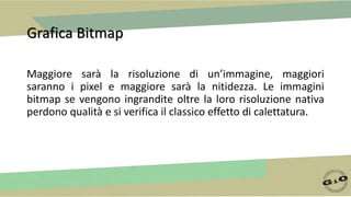 Grafica Bitmap
Maggiore sarà la risoluzione di un’immagine, maggiori
saranno i pixel e maggiore sarà la nitidezza. Le immagini
bitmap se vengono ingrandite oltre la loro risoluzione nativa
perdono qualità e si verifica il classico effetto di calettatura.
 