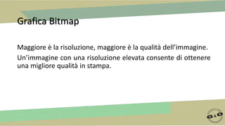 Grafica Bitmap
Maggiore è la risoluzione, maggiore è la qualità dell’immagine.
Un’immagine con una risoluzione elevata consente di ottenere
una migliore qualità in stampa.
 