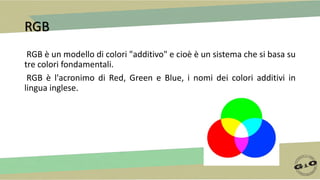 RGB
RGB è un modello di colori "additivo" e cioè è un sistema che si basa su
tre colori fondamentali.
RGB è l'acronimo di Red, Green e Blue, i nomi dei colori additivi in
lingua inglese.
 
