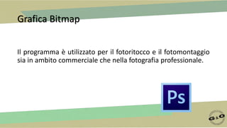 Grafica Bitmap
Il programma è utilizzato per il fotoritocco e il fotomontaggio
sia in ambito commerciale che nella fotografia professionale.
 