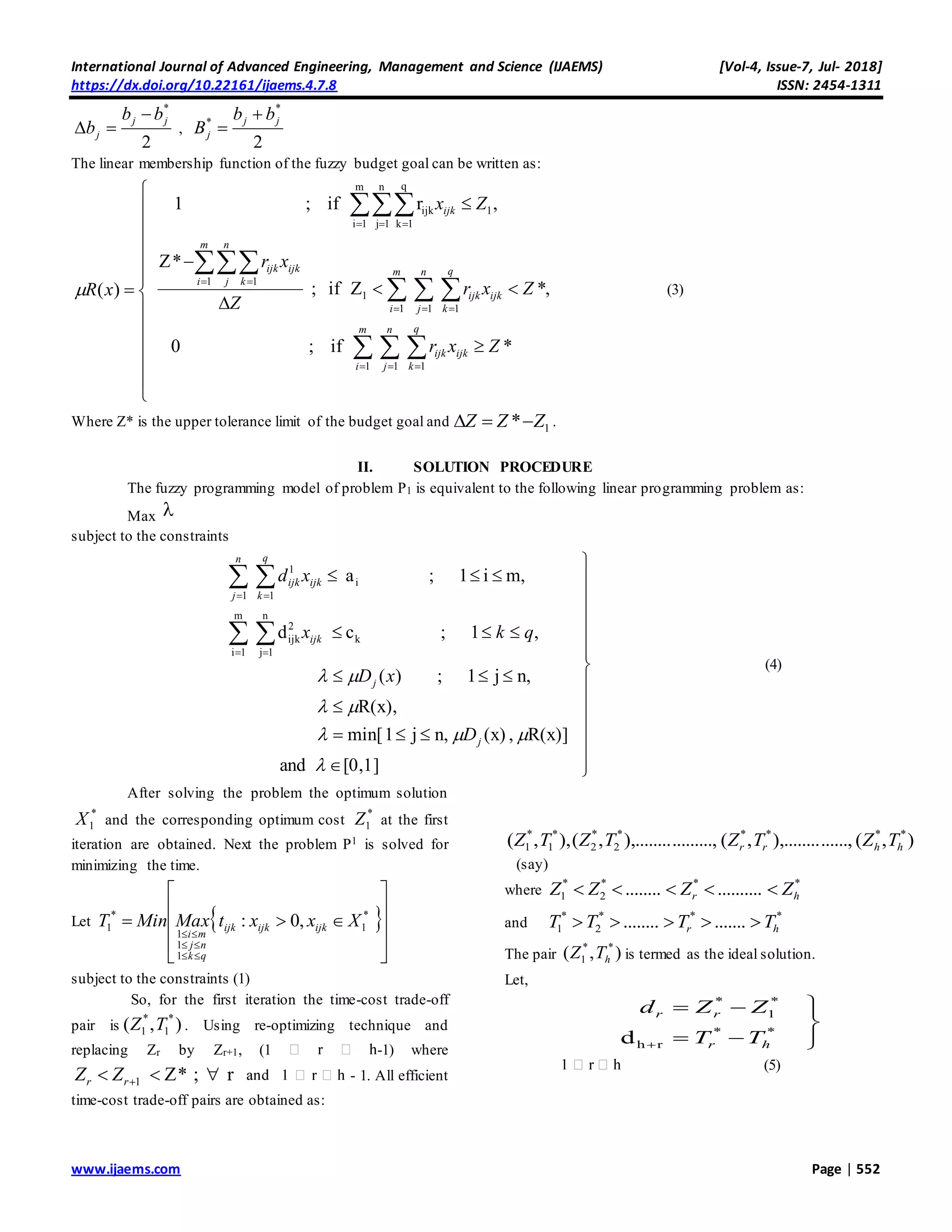 International Journal of Advanced Engineering, Management and Science (IJAEMS) [Vol-4, Issue-7, Jul- 2018]
https://dx.doi.org/10.22161/ijaems.4.7.8 ISSN: 2454-1311
www.ijaems.com Page | 552
2
*
jj
j
bb
b

 ,
2
*
* jj
j
bb
B


The linear membership function of the fuzzy budget goal can be written as:



















  
  


  
  
 
  
*if;0
,*Zif;
*Z
,rif;1
)(
1 1 1
1 1 1
1
1 1
m
1i
n
1j
q
1k
1ijk
m
i
n
j
q
k
ijkijk
m
i
n
j
q
k
ijkijk
m
i
n
j k
ijkijk
ijk
Zxr
Zxr
Z
xr
Zx
xR (3)
Where Z* is the upper tolerance limit of the budget goal and 1* ZZZ  .
II. SOLUTION PROCEDURE
The fuzzy programming model of problem P1 is equivalent to the following linear programming problem as:
Max 
subject to the constraints



















 
 
 
 
[0,1]and
R(x)],(x)n,j1min[
R(x),
n,j1;)(
,1;cd
m,i1;a
m
1i
n
1j
k
2
ijk
i
1 1
1




j
j
ijk
n
j
q
k
ijkijk
D
xD
qkx
xd
(4)
After solving the problem the optimum solution
*
1X and the corresponding optimum cost
*
1Z at the first
iteration are obtained. Next the problem P1 is solved for
minimizing the time.
Let  














,0: *
1
1
1
1
*
1 XxxtMaxMinT ijkijkijk
qk
nj
mi
subject to the constraints (1)
So, for the first iteration the time-cost trade-off
pair is ),( *
1
*
1 TZ . Using re-optimizing technique and
replacing Zr by Zr+1, (1 -1) where
r;*Z1  rr ZZ - 1. All efficient
time-cost trade-off pairs are obtained as:
),(......,),........,(.........,),........,(),,( *****
2
*
2
*
1
*
1 hhrr TZTZTZTZ
(say)
where
***
2
*
1 .................. hr ZZZZ 
and
***
2
*
1 ............... hr TTTT 
The pair ),( **
1 hTZ is termed as the ideal solution.
Let,






d **
rh
*
1
*
hr
rr
TT
ZZd
(5)
 