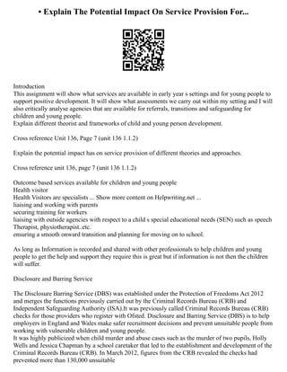 • Explain The Potential Impact On Service Provision For...
Introduction
This assignment will show what services are available in early year s settings and for young people to
support positive development. It will show what assessments we carry out within my setting and I will
also critically analyse agencies that are available for referrals, transitions and safeguarding for
children and young people.
Explain different theorist and frameworks of child and young person development.
Cross reference Unit 136, Page 7 (unit 136 1.1.2)
Explain the potential impact has on service provision of different theories and approaches.
Cross reference unit 136, page 7 (unit 136 1.1.2)
Outcome based services available for children and young people
Health visitor
Health Visitors are specialists ... Show more content on Helpwriting.net ...
liaising and working with parents
securing training for workers
liaising with outside agencies with respect to a child s special educational needs (SEN) such as speech
Therapist, physiotherapist..etc.
ensuring a smooth onward transition and planning for moving on to school.
As long as Information is recorded and shared with other professionals to help children and young
people to get the help and support they require this is great but if information is not then the children
will suffer.
Disclosure and Barring Service
The Disclosure Barring Service (DBS) was established under the Protection of Freedoms Act 2012
and merges the functions previously carried out by the Criminal Records Bureau (CRB) and
Independent Safeguarding Authority (ISA).It was previously called Criminal Records Bureau (CRB)
checks for those providers who register with Ofsted. Disclosure and Barring Service (DBS) is to help
employers in England and Wales make safer recruitment decisions and prevent unsuitable people from
working with vulnerable children and young people.
It was highly publicized when child murder and abuse cases such as the murder of two pupils, Holly
Wells and Jessica Chapman by a school caretaker that led to the establishment and development of the
Criminal Records Bureau (CRB). In March 2012, figures from the CRB revealed the checks had
prevented more than 130,000 unsuitable
 