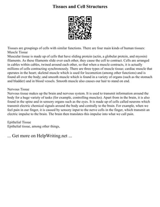 Tissues and Cell Structures
Tissues are groupings of cells with similar functions. There are four main kinds of human tissues:
Muscle Tissue
Muscular tissue is made up of cells that have sliding protein (actin, a globular protein, and myosin)
filaments. As these filaments slide over each other, they cause the cell to contract. Cells are arranged
in cables within cables, twined around each other, so that when a muscle contracts, it is actually
millions of cells contracting synchronously. There are three types of muscle tissue; cardiac muscle that
operates in the heart; skeletal muscle which is used for locomotion (among other functions) and is
found all over the body; and smooth muscle which is found in a variety of organs (such as the stomach
and bladder) and in blood vessels. Smooth muscle also causes our hair to stand on end.
Nervous Tissue
Nervous tissue makes up the brain and nervous system. It is used to transmit information around the
body for a huge variety of tasks (for example, controlling muscles). Apart from in the brain, it is also
found in the spine and in sensory organs such as the eyes. It is made up of cells called neurons which
transmit electric chemical signals around the body and centrally to the brain. For example, when we
feel pain in our finger, it is caused by sensory input to the nerve cells in the finger, which transmit an
electric impulse to the brain. The brain then translates this impulse into what we call pain.
Epithelial Tissue
Epithelial tissue, among other things,
... Get more on HelpWriting.net ...
 