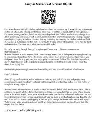 Essay on Semiotics of Personal Objects
Ever since I was a little girl, clothes and shoes have been important to me. I loved picking out my own
outfits for school, and finding just the right color Keds or sandals to match. It truly was a passion.
Even now, many years later, here I am, the same shopaholic and fashion maniac I have always been.
After researching semiotics, which in short, is the method of interpreting signs and finding a deeper
meaning in everyday activities, I realize, that my reasoning for choosing the clothes and shoes that I
chose, is deeper, than just the fact that I looked cute, it was a choice of statements I was making each
and every time. The question is what statements did I make?
Recently, on a trip through Europe I bought myself some new ... Show more content on
Helpwriting.net ...
Not that I am out to make anyone think I have loads of money, but it feels good when people walk up
to you and say things like, Wow, I love your shoes. Diesel shoes are so awesome. It just makes you
feel good, about the way you look and about your keen sense of fashion. Not that diesel shoes have
always been this way, shifts in popularity make them the symbol that they are. When I wear thee
shoes, I am saying that
fashion is important enough to me that I am willing and able to spend hundreds of dollars on
Page 2, Johnson
shoes. Every outfit decision makes a statement, whether you realize it or not, and people form
opinions and stereotypes about you based on those symbols whether they realize it or not. Not to say
its right or wrong, it just is.
Another item I wish to discuss, in semiotic terms are my old, faded, black sweat pants, or as I like to
call them my comfy clothes. Now, there not new, hip or expensive, but they are some of my favorite
pants in the whole world. I wear, them when I want to be comfortable and casual, and when I am not
trying to impress anyone. I would never think of wearing them to work, church, or on a date. But why
not? What make it okay to go shopping in, but not good enough for dinner and a movie with a guy.
Well, before I knew about semiotics, I would say its just common sense, but now I know that it is
deeper than that. When
... Get more on HelpWriting.net ...
 