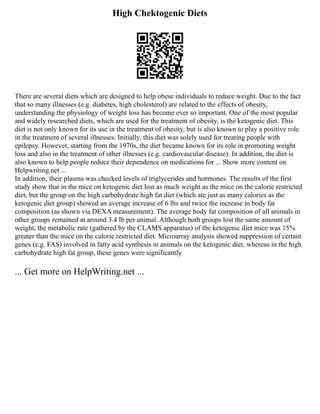 High Chektogenic Diets
There are several diets which are designed to help obese individuals to reduce weight. Due to the fact
that so many illnesses (e.g. diabetes, high cholesterol) are related to the effects of obesity,
understanding the physiology of weight loss has become ever so important. One of the most popular
and widely researched diets, which are used for the treatment of obesity, is the ketogenic diet. This
diet is not only known for its use in the treatment of obesity, but is also known to play a positive role
in the treatment of several illnesses. Initially, this diet was solely used for treating people with
epilepsy. However, starting from the 1970s, the diet became known for its role in promoting weight
loss and also in the treatment of other illnesses (e.g. cardiovascular disease). In addition, the diet is
also known to help people reduce their dependence on medications for ... Show more content on
Helpwriting.net ...
In addition, their plasma was checked levels of triglycerides and hormones. The results of the first
study show that in the mice on ketogenic diet lost as much weight as the mice on the calorie restricted
diet, but the group on the high carbohydrate high fat diet (which ate just as many calories as the
ketogenic diet group) showed an average increase of 6 lbs and twice the increase in body fat
composition (as shown via DEXA measurement). The average body fat composition of all animals in
other groups remained at around 3.4 lb per animal. Although both groups lost the same amount of
weight, the metabolic rate (gathered by the CLAMS apparatus) of the ketogenic diet mice was 15%
greater than the mice on the calorie restricted diet. Microarray analysis showed suppression of certain
genes (e.g. FAS) involved in fatty acid synthesis in animals on the ketogenic diet, whereas in the high
carbohydrate high fat group, these genes were significantly
... Get more on HelpWriting.net ...
 