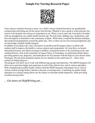 Sample For Nursing Research Paper
I have always wanted to become a nurse. As a child, I always looked forward to my grandmother
coming home and telling me all the stories from the day. Whether it was a good or a bad outcome, her
stories at the hospital were always an inspiration to me. When I was 8 years old, I traveled to Ecuador
with my grandparents on a public health mission trip. We took food, clothing, toys, medications, and
first aid supplies to distribute to the community in Quito. While there, I realized the distinct hardships
that underserved populations around the globe face. This is where my love for nursing heightened, and
my knowledge of public health emerged.
In addition to my Quito trip, I have traveled to Costa Rica and Nicaragua where I worked with
medical staff to improve the health in various schools and communities. In Costa Rica, we hosted
educational lectures, provided screenings to children, assisted the doctor in the examining room, and
conducted house visits in the mountains of Aguas Claras. In Nicaragua, we performed similar duties,
providing patient care, diagnosis, and medications for 625 patients with the help of a few doctors from
Nicaragua. We also built sanitation stations for two families in the small town of ... Show more
content on Helpwriting.net ...
The program will allow me to work with different age groups and ethnicities. The MENP program will
allow me to gain knowledge and experience at each of the clinical sites, and in various specialties.
With a background in public health, I believe that the MENP program with prepare me to work in
various clinical settings before I decide to become a traveling nurse. Combining my public health
education in a clinical setting allows me the chance to eliminate health disparities, while providing
excellent nursing skills
... Get more on HelpWriting.net ...
 