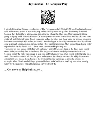 Jay Sullivan The Foreigner Play
I attended the Alley Theater s production of The Foreigner on July 31st at 7:30 pm. I had actually gone
with a classmate, Amina to watch the play and on the way there we got lost. I was very frustrated
because they did not have a temporary sign, showing where the Alley was. This was my first time
going to a play and it started off badly. On our way there we went a little ahead and the GPS told us to
make left and that road was a do not enter road and on the other side there was a car coming so Amina
had to turn the car quickly, before we crashed. We finally got to the Alley theater and the Alley did not
give us enough information on parking either. I feel like the temporary Alley should have done a better
organization for the theater. All ... Show more content on Helpwriting.net ...
The whole set was like an old lodge with a chimney and lobby, where back in the day s guest would
come and spent quality time in the lobby. The set gave a hint that the lodge was near the woods
because one of the walls was carved in as a bear and Catherine would often would go to the lake for a
walk. The audience could tell that the guest had to come for all three meals to the lobby because the
dining table was placed there. Some of the props in the play were used as comedic actions; for
example, when Ellard was holding a glass on his head and Charlie was mocking him made it really
funny for the audience. The set functioned very well with the
... Get more on HelpWriting.net ...
 