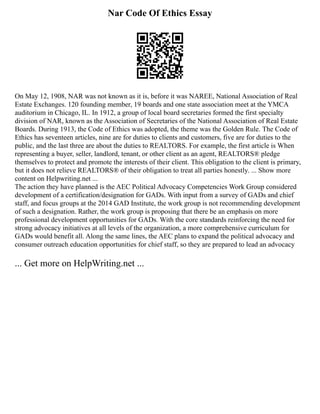 Nar Code Of Ethics Essay
On May 12, 1908, NAR was not known as it is, before it was NAREE, National Association of Real
Estate Exchanges. 120 founding member, 19 boards and one state association meet at the YMCA
auditorium in Chicago, IL. In 1912, a group of local board secretaries formed the first specialty
division of NAR, known as the Association of Secretaries of the National Association of Real Estate
Boards. During 1913, the Code of Ethics was adopted, the theme was the Golden Rule. The Code of
Ethics has seventeen articles, nine are for duties to clients and customers, five are for duties to the
public, and the last three are about the duties to REALTORS. For example, the first article is When
representing a buyer, seller, landlord, tenant, or other client as an agent, REALTORS® pledge
themselves to protect and promote the interests of their client. This obligation to the client is primary,
but it does not relieve REALTORS® of their obligation to treat all parties honestly. ... Show more
content on Helpwriting.net ...
The action they have planned is the AEC Political Advocacy Competencies Work Group considered
development of a certification/designation for GADs. With input from a survey of GADs and chief
staff, and focus groups at the 2014 GAD Institute, the work group is not recommending development
of such a designation. Rather, the work group is proposing that there be an emphasis on more
professional development opportunities for GADs. With the core standards reinforcing the need for
strong advocacy initiatives at all levels of the organization, a more comprehensive curriculum for
GADs would benefit all. Along the same lines, the AEC plans to expand the political advocacy and
consumer outreach education opportunities for chief staff, so they are prepared to lead an advocacy
... Get more on HelpWriting.net ...
 