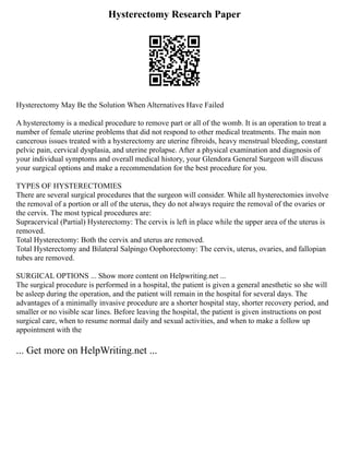 Hysterectomy Research Paper
Hysterectomy May Be the Solution When Alternatives Have Failed
A hysterectomy is a medical procedure to remove part or all of the womb. It is an operation to treat a
number of female uterine problems that did not respond to other medical treatments. The main non
cancerous issues treated with a hysterectomy are uterine fibroids, heavy menstrual bleeding, constant
pelvic pain, cervical dysplasia, and uterine prolapse. After a physical examination and diagnosis of
your individual symptoms and overall medical history, your Glendora General Surgeon will discuss
your surgical options and make a recommendation for the best procedure for you.
TYPES OF HYSTERECTOMIES
There are several surgical procedures that the surgeon will consider. While all hysterectomies involve
the removal of a portion or all of the uterus, they do not always require the removal of the ovaries or
the cervix. The most typical procedures are:
Supracervical (Partial) Hysterectomy: The cervix is left in place while the upper area of the uterus is
removed.
Total Hysterectomy: Both the cervix and uterus are removed.
Total Hysterectomy and Bilateral Salpingo Oophorectomy: The cervix, uterus, ovaries, and fallopian
tubes are removed.
SURGICAL OPTIONS ... Show more content on Helpwriting.net ...
The surgical procedure is performed in a hospital, the patient is given a general anesthetic so she will
be asleep during the operation, and the patient will remain in the hospital for several days. The
advantages of a minimally invasive procedure are a shorter hospital stay, shorter recovery period, and
smaller or no visible scar lines. Before leaving the hospital, the patient is given instructions on post
surgical care, when to resume normal daily and sexual activities, and when to make a follow up
appointment with the
... Get more on HelpWriting.net ...
 