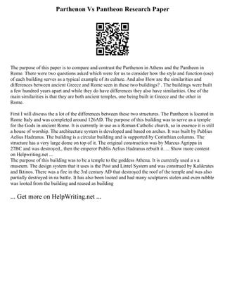 Parthenon Vs Pantheon Research Paper
The purpose of this paper is to compare and contrast the Parthenon in Athens and the Pantheon in
Rome. There were two questions asked which were for us to consider how the style and function (use)
of each building serves as a typical example of its culture. And also How are the similarities and
differences between ancient Greece and Rome seen in these two buildings? . The buildings were built
a few hundred years apart and while they do have differences they also have similarities. One of the
main similarities is that they are both ancient temples, one being built in Greece and the other in
Rome.
First I will discuss the a lot of the differences between these two structures. The Pantheon is located in
Rome Italy and was completed around 126AD. The purpose of this building was to serve as a temple
for the Gods in ancient Rome. It is currently in use as a Roman Catholic church, so in essence it is still
a house of worship. The architecture system is developed and based on arches. It was built by Publius
Aelius Hadranus. The building is a circular building and is supported by Corinthian columns. The
structure has a very large dome on top of it. The original construction was by Marcus Agrippa in
27BC and was destroyed,, then the emperor Publis Aelius Hadranus rebuilt it. ... Show more content
on Helpwriting.net ...
The purpose of this building was to be a temple to the goddess Athena. It is currently used a s a
museum. The design system that it uses is the Post and Lintel System and was construed by Kalikrates
and Iktinos. There was a fire in the 3rd century AD that destroyed the roof of the temple and was also
partially destroyed in na battle. It has also been looted and had many sculptures stolen and even rubble
was looted from the building and reused as building
... Get more on HelpWriting.net ...
 