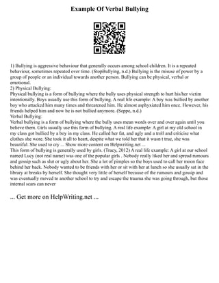 Example Of Verbal Bullying
1) Bullying is aggressive behaviour that generally occurs among school children. It is a repeated
behaviour, sometimes repeated over time. (StopBullying, n.d.) Bullying is the misuse of power by a
group of people or an individual towards another person. Bullying can be physical, verbal or
emotional.
2) Physical Bullying:
Physical bullying is a form of bullying where the bully uses physical strength to hurt his/her victim
intentionally. Boys usually use this form of bullying. A real life example: A boy was bullied by another
boy who attacked him many times and threatened him. He almost asphyxiated him once. However, his
friends helped him and now he is not bullied anymore. (Seppe, n.d.)
Verbal Bullying:
Verbal bullying is a form of bullying where the bully uses mean words over and over again until you
believe them. Girls usually use this form of bullying. A real life example: A girl at my old school in
my class got bullied by a boy in my class. He called her fat, and ugly and a troll and criticise what
clothes she wore. She took it all to heart, despite what we told her that it wasn t true, she was
beautiful. She used to cry ... Show more content on Helpwriting.net ...
This form of bullying is generally used by girls. (Tracy, 2012) A real life example: A girl at our school
named Lucy (not real name) was one of the popular girls . Nobody really liked her and spread rumours
and gossip such as slut or ugly about her. She a lot of pimples so the boys used to call her moon face
behind her back. Nobody wanted to be friends with her or sit with her at lunch so she usually sat in the
library at breaks by herself. She thought very little of herself because of the rumours and gossip and
was eventually moved to another school to try and escape the trauma she was going through, but those
internal scars can never
... Get more on HelpWriting.net ...
 