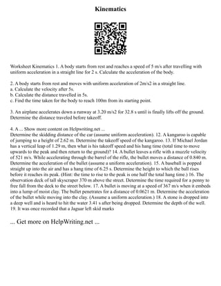 Kinematics
Worksheet Kinematics 1. A body starts from rest and reaches a speed of 5 m/s after travelling with
uniform acceleration in a straight line for 2 s. Calculate the acceleration of the body.
2. A body starts from rest and moves with uniform acceleration of 2m/s2 in a straight line.
a. Calculate the velocity after 5s.
b. Calculate the distance travelled in 5s.
c. Find the time taken for the body to reach 100m from its starting point.
3. An airplane accelerates down a runway at 3.20 m/s2 for 32.8 s until is finally lifts off the ground.
Determine the distance traveled before takeoff.
4. A ... Show more content on Helpwriting.net ...
Determine the skidding distance of the car (assume uniform acceleration). 12. A kangaroo is capable
of jumping to a height of 2.62 m. Determine the takeoff speed of the kangaroo. 13. If Michael Jordan
has a vertical leap of 1.29 m, then what is his takeoff speed and his hang time (total time to move
upwards to the peak and then return to the ground)? 14. A bullet leaves a rifle with a muzzle velocity
of 521 m/s. While accelerating through the barrel of the rifle, the bullet moves a distance of 0.840 m.
Determine the acceleration of the bullet (assume a uniform acceleration). 15. A baseball is popped
straight up into the air and has a hang time of 6.25 s. Determine the height to which the ball rises
before it reaches its peak. (Hint: the time to rise to the peak is one half the total hang time.) 16. The
observation deck of tall skyscraper 370 m above the street. Determine the time required for a penny to
free fall from the deck to the street below. 17. A bullet is moving at a speed of 367 m/s when it embeds
into a lump of moist clay. The bullet penetrates for a distance of 0.0621 m. Determine the acceleration
of the bullet while moving into the clay. (Assume a uniform acceleration.) 18. A stone is dropped into
a deep well and is heard to hit the water 3.41 s after being dropped. Determine the depth of the well.
19. It was once recorded that a Jaguar left skid marks
... Get more on HelpWriting.net ...
 
