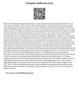 Workplace Reflection Essay
There are racial things happening all around us every day but many times people can block it out or
don t notice it because it seems normal. This week I decided to watch and see what racial or gender
type things happen at my place of work. I work at a restaurant in downtown Green Bay, it a bit more
expensive than most places. I m going to cover the way customers are served and how they are treated
and how things are a little more advanced in the kitchen staff. First of all, I am a host at the restaurant
so I watch closely to make sure all tables are getting service, when a table is first sat the table is
greeted by the server in a happy tone Usually if the customers reply back in a happy way and friendly
way that table will get more attention from the server throughout their time at the restaurant. When the
customer tends to treat the server more as a servant and not as a real person the servers tend to not
check up on the table as much because the table doesn t seem friendly. Another thing I noticed is that
when a table sits and they are dressed nicely and servers my pay more attention to them compared to a
table that is in sweatpants. Servers pay more attention to the tables that are dressed nicely because
they expect them to tip better, I have seen this first hand with two tables sat at about the same time and
the family dressed nicer tip decently and the table in sweats tipped 74 cents on a $35 bill. Now I know
that I don t know the financial backgrounds of these two families but this is a more expensive
restaurant so customers tend to spend more than going to a Red Robins. Another factor in how you are
served at a restaurant is younger couples and elderly couples are less likely to tip well. Younger
couples tend to be seen as not having significant funds to pay and tip well. Elderly couples are seen as
small tippers because they are used to saving and a lower tipping percentage. For a long time the
tipping percentage was 15% percent but over the last few years, it has been raised to about 18% to
20%. Next, I want to talk about how usually when you think of a restaurants kitchen staff you may
think low income men maybe even Mexican. At the restaurant, I work at we have a wide variety of
people that work
... Get more on HelpWriting.net ...
 