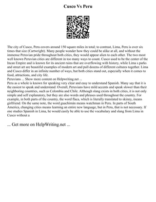Cusco Vs Peru
The city of Cusco, Peru covers around 150 square miles in total; to contrast, Lima, Peru is over six
times that size (Cartwright). Many people wonder how they could be alike at all, and without the
immense Peruvian pride throughout both cities, they would appear alien to each other. The two most
well known Peruvian cities are different in too many ways to count. Cusco used to be the center of the
Incan Empire and is known for its ancient ruins that are overflowing with history, while Lima s parks
and street art are beautiful examples of modern art and pull dozens of different cultures together. Lima
and Cusco differ in an infinite number of ways, but both cities stand out, especially when it comes to
food, attractions, and city life.
Peruvians ... Show more content on Helpwriting.net ...
Peru as a whole is known for speaking very clear and easy to understand Spanish. Many say that it is
the easiest to speak and understand. Overall, Peruvians have mild accents and speak slower than their
neighboring countries, such as Colombia and Chile. Although slang exists in both cities, it is not only
simple and self explanatory, but they are also words and phrases used throughout the country. For
example, in both parts of the country, the word flaca, which is literally translated to skinny, means
girlfriend. On the same note, the word guachimán means watchman in Peru. In parts of South
America, changing cities means learning an entire new language, but in Peru, that is not necessary. If
one studies Spanish in Lima, he would easily be able to use the vocabulary and slang from Lima in
Cusco without a
... Get more on HelpWriting.net ...
 