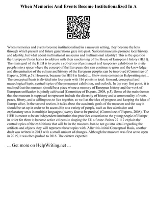When Memories And Events Become Institutionalized In A
When memories and events become institutionalized in a museum setting, they become the lens
through which present and future generations gaze into past. National museums promote local history
and identity, but what about multinational museums and multinational identity? This is the question
the European Union hopes to address with their sanctioning of the House of European History (HEH).
The main goal of the HEH is to create a collection of permanent and temporary exhibitions to invite
people into a space where the concept of the European idea can continue to grow and the knowledge
and dissemination of the culture and history of the European peoples can be improved (Committee of
Experts, 2008, p.5). However, because the HEH is funded ... Show more content on Helpwriting.net ...
The conceptual basis is divided into four parts with 116 points in total: forward, conceptual and
museological basis, central topics of the permanent exhibition, and outlook. In the very first point, it is
outlined that the museum should be a place where a memory of European history and the work of
European unification is jointly cultivated (Committee of Experts, 2008, p.3). Some of the main themes
that the museum is supposed to represent include the diversity of history and a commonality of roots,
peace, liberty, and a willingness to live together, as well as the idea of progress and keeping the idea of
Europe alive. In the second section, it talks about the academic goals of the museum and the way it
should be set up in order to be accessible to a variety of people, such as free admission and
explanatory texts in multiple languages (twenty four to be precise) (Committee of Experts, 2008). The
HEH is meant to be an independent institution that provides education to the young people of Europe
in order for them to become active citizens in shaping the EU s future. Points 27 112 explain the
central topics of the exhibitions that will be in the museum, but do not go into detail regarding the
artifacts and objects they will represent these topics with. After this initial Conceptual Basis, another
draft was written in 2013 with a small amount of changes. Although the museum was first set to open
in 2015, it was then pushed to 2016. The current expected
... Get more on HelpWriting.net ...
 