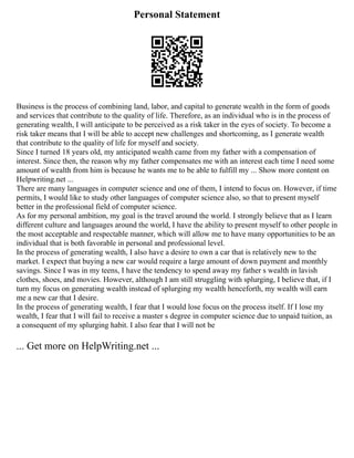 Personal Statement
Business is the process of combining land, labor, and capital to generate wealth in the form of goods
and services that contribute to the quality of life. Therefore, as an individual who is in the process of
generating wealth, I will anticipate to be perceived as a risk taker in the eyes of society. To become a
risk taker means that I will be able to accept new challenges and shortcoming, as I generate wealth
that contribute to the quality of life for myself and society.
Since I turned 18 years old, my anticipated wealth came from my father with a compensation of
interest. Since then, the reason why my father compensates me with an interest each time I need some
amount of wealth from him is because he wants me to be able to fulfill my ... Show more content on
Helpwriting.net ...
There are many languages in computer science and one of them, I intend to focus on. However, if time
permits, I would like to study other languages of computer science also, so that to present myself
better in the professional field of computer science.
As for my personal ambition, my goal is the travel around the world. I strongly believe that as I learn
different culture and languages around the world, I have the ability to present myself to other people in
the most acceptable and respectable manner, which will allow me to have many opportunities to be an
individual that is both favorable in personal and professional level.
In the process of generating wealth, I also have a desire to own a car that is relatively new to the
market. I expect that buying a new car would require a large amount of down payment and monthly
savings. Since I was in my teens, I have the tendency to spend away my father s wealth in lavish
clothes, shoes, and movies. However, although I am still struggling with splurging, I believe that, if I
turn my focus on generating wealth instead of splurging my wealth henceforth, my wealth will earn
me a new car that I desire.
In the process of generating wealth, I fear that I would lose focus on the process itself. If I lose my
wealth, I fear that I will fail to receive a master s degree in computer science due to unpaid tuition, as
a consequent of my splurging habit. I also fear that I will not be
... Get more on HelpWriting.net ...
 