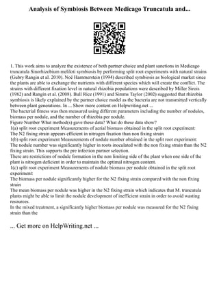 Analysis of Symbiosis Between Medicago Truncatula and...
1. This work aims to analyze the existence of both partner choice and plant sanctions in Medicago
truncatula Sinorhizobium meliloti symbiosis by performing split root experiments with natural strains
(Gubry Rangin et al. 2010). Noë Hammerstein (1994) described symbiosis as biological market since
the plants are able to exchange the nutrients with different species which will create the conflict. The
strains with different fixation level in natural rhizobia populations were described by Miller Sirois
(1982) and Rangin et al. (2008). Bull Rice (1991) and Simms Taylor (2002) suggested that rhizobia
symbiosis is likely explained by the partner choice model as the bacteria are not transmitted vertically
between plant generations. In ... Show more content on Helpwriting.net ...
The bacterial fitness was then measured using different parameters including the number of nodules,
biomass per nodule, and the number of rhizobia per nodule.
Figure Number What method(s) gave these data? What do these data show?
1(a) split root experiment Measurements of aerial biomass obtained in the split root experiment:
The N2 fixing strain appears efficient in nitrogen fixation than non fixing strain
1(b) split root experiment Measurements of nodule number obtained in the split root experiment:
The nodule number was significantly higher in roots inoculated with the non fixing strain than the N2
fixing strain. This supports the pre infection partner selection.
There are restrictions of nodule formation in the non limiting side of the plant when one side of the
plant is nitrogen deficient in order to maintain the optimal nitrogen content.
1(c) split root experiment Measurements of nodule biomass per nodule obtained in the split root
experiment:
The biomass per nodule significantly higher for the N2 fixing strain compared with the non fixing
strain
The mean biomass per nodule was higher in the N2 fixing strain which indicates that M. truncatula
plants might be able to limit the nodule development of inefficient strain in order to avoid wasting
resources.
In the mixed treatment, a significantly higher biomass per nodule was measured for the N2 fixing
strain than the
... Get more on HelpWriting.net ...
 