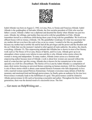 Isabel Allende Feminism
Isabel Allende was born on August 2, 1942, in Lima, Peru, to Tomás and Francisca Allende. Isabel
Allende is the goddaughter of Salvador Allende, the first socialist president of Chile who was her
father s cousin. Allende s father was a diplomat and deserted the family when Allende was just two
years. Allende, her siblings, and mother then moved in with her grandfather in Chile. Allende
remembers herself as a rebellious child during those years living with her grandfather. We lived in an
affluent house with no money, (Allende, 14). My grandfather would pay for what was necessary but
my mother did not even have the cash to buy us an ice cream. I wanted to be like my grandfather
because my mother had a terrible life and he had all the privileges and the power and the freedom and
the car I think that was the moment I started to rebel against all male authority: the police, the church,
everything. (Allende 15). This empowering attitude that Allledne has is shown in most of her literary
work such as The Storys of Eva Luna, House of Spirits, and Eva Luna. Allende grew up in an
atmosphere where women were inferior to men and this is why Allende writes stories where the
woman is strong and independent. To many readers, Allende comes across as a feminist and
empowering author because most of Allende s work is about how women can succeed without the
need of a man but don t get this wrong, Allende also is known for her romanticism in her stories
specially on a Gift for a SweetHeart. The Stories of Eva Luna by Isabel Allende is a compilation of
many short stories focusing on universal themes centering on human emotions. Gift for a Sweetheart
is one of these stories which is about a man named Horacio Fortunato who falls desperately in love
with a married woman named Patricia Zimmerman. Fortunato overcomes many defeats of both the
monetary and emotional kind and through perseverance, he finally gains an audience by his true love.
Perseverance eventually leads to the fulfillment of a goal. This perseverance could be related to
Alledes persseverance in life such as becoming a journalist and author. Throughout the three Fortunato
generations, there was the desired result of a successful circus. The first
... Get more on HelpWriting.net ...
 