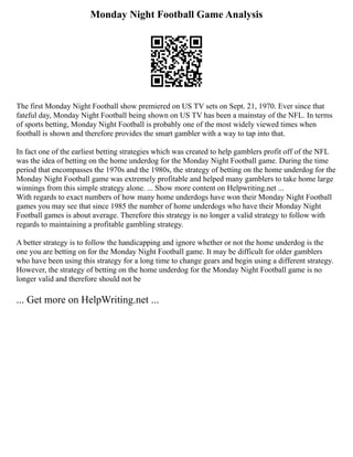 Monday Night Football Game Analysis
The first Monday Night Football show premiered on US TV sets on Sept. 21, 1970. Ever since that
fateful day, Monday Night Football being shown on US TV has been a mainstay of the NFL. In terms
of sports betting, Monday Night Football is probably one of the most widely viewed times when
football is shown and therefore provides the smart gambler with a way to tap into that.
In fact one of the earliest betting strategies which was created to help gamblers profit off of the NFL
was the idea of betting on the home underdog for the Monday Night Football game. During the time
period that encompasses the 1970s and the 1980s, the strategy of betting on the home underdog for the
Monday Night Football game was extremely profitable and helped many gamblers to take home large
winnings from this simple strategy alone. ... Show more content on Helpwriting.net ...
With regards to exact numbers of how many home underdogs have won their Monday Night Football
games you may see that since 1985 the number of home underdogs who have their Monday Night
Football games is about average. Therefore this strategy is no longer a valid strategy to follow with
regards to maintaining a profitable gambling strategy.
A better strategy is to follow the handicapping and ignore whether or not the home underdog is the
one you are betting on for the Monday Night Football game. It may be difficult for older gamblers
who have been using this strategy for a long time to change gears and begin using a different strategy.
However, the strategy of betting on the home underdog for the Monday Night Football game is no
longer valid and therefore should not be
... Get more on HelpWriting.net ...
 