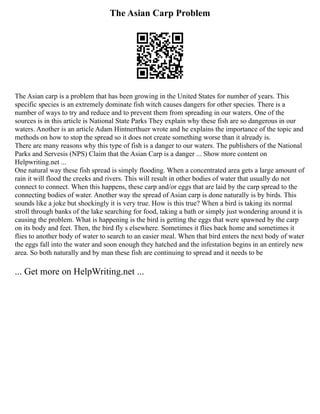 The Asian Carp Problem
The Asian carp is a problem that has been growing in the United States for number of years. This
specific species is an extremely dominate fish witch causes dangers for other species. There is a
number of ways to try and reduce and to prevent them from spreading in our waters. One of the
sources is in this article is National State Parks They explain why these fish are so dangerous in our
waters. Another is an article Adam Hintnerthuer wrote and he explains the importance of the topic and
methods on how to stop the spread so it does not create something worse than it already is.
There are many reasons why this type of fish is a danger to our waters. The publishers of the National
Parks and Servesis (NPS) Claim that the Asian Carp is a danger ... Show more content on
Helpwriting.net ...
One natural way these fish spread is simply flooding. When a concentrated area gets a large amount of
rain it will flood the creeks and rivers. This will result in other bodies of water that usually do not
connect to connect. When this happens, these carp and/or eggs that are laid by the carp spread to the
connecting bodies of water. Another way the spread of Asian carp is done naturally is by birds. This
sounds like a joke but shockingly it is very true. How is this true? When a bird is taking its normal
stroll through banks of the lake searching for food, taking a bath or simply just wondering around it is
causing the problem. What is happening is the bird is getting the eggs that were spawned by the carp
on its body and feet. Then, the bird fly s elsewhere. Sometimes it flies back home and sometimes it
flies to another body of water to search to an easier meal. When that bird enters the next body of water
the eggs fall into the water and soon enough they hatched and the infestation begins in an entirely new
area. So both naturally and by man these fish are continuing to spread and it needs to be
... Get more on HelpWriting.net ...
 