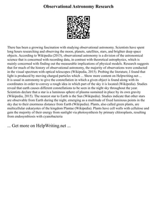 Observational Astronomy Research
There has been a growing fascination with studying observational astronomy. Scientists have spent
long hours researching and observing the moon, planets, satellites, stars, and brighter deep space
objects. According to Wikipedia (2015), observational astronomy is a division of the astronomical
science that is concerned with recording data, in contrast with theoretical astrophysics, which is
mainly concerned with finding out the measurable implications of physical models. Research suggests
that for much of the history of observational astronomy, the majority of observations were conducted
in the visual spectrum with optical telescopes (Wikipedia, 2015). Probing the literature, I found that
light is produced by moving charged particles which ... Show more content on Helpwriting.net ...
It is usual in astronomy to give the constellation in which a given object is found along with its
coordinates in order to convey a rough idea in which part of the sky it is located (Wikipedia). Studies
reveal that earth causes different constellations to be seen in the night sky throughout the year.
Scientists declare that a star is a luminous sphere of plasma sustained in place by its own gravity
(Wikipedia, 2015). The nearest star to Earth is the Sun (Wikipedia). Studies indicate that other stars
are observable from Earth during the night, emerging as a multitude of fixed luminous points in the
sky due to their enormous distance from Earth (Wikipedia). Plants, also called green plants, are
multicellular eukaryotes of the kingdom Plantae (Wikipedia). Plants have cell walls with cellulose and
gain the majority of their energy from sunlight via photosynthesis by primary chloroplasts, resulting
from endosymbiosis with cyanobacteria
... Get more on HelpWriting.net ...
 