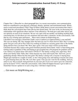 Interpersonal Communication Journal Entry #1 Essay
Chapter One 1. [Describe in a short paragraph how, in a recent conversation, your communication
behavior contributed to your physical, relational, identity, spiritual, and instrumental needs. Which
need or need took precedence? Why? Page 9] When I think about a recent conversation that I had, I
think about the conversation that I had with my best friend Jamie. We were in the car discussing our
relationships with significant others and how it has affected us. We both gave each other advice and
our opinions on each of our situations. We are very open with one another, not holding anything back
concerning how we felt about our own situations and each other s situations. In this conversation, I felt
that my way of being open and honest ... Show more content on Helpwriting.net ...
I decided to text message a friend that I hadn t seen or spoken to in approximately a year and half.
This was our dialog: Me: Hey stranger! How the heck are you? It s been forever! Him: Hey! I m doing
great! Just got a new job in New York City working at Chanel as a security guard. How is the family
doing and how have you been? Me: Wow, that s great. I bet your sisters will be excited about
Christmas because they expect some good Christmas presents from Chanel. And I ve been doing great.
Getting ready to graduate in May and hoping to get accepted into a PA program for graduate school.
Can t believe I m almost done with school. FINALLY! The family is doing well, super busy. How
about your family? Him: Haha, that s funny because my sister said exactly that. And wow, you re
graduating already! Where has the time gone? My family is doing well, everyone is staying busy.
Megan gets married in a couple of weeks, so she s been going crazy and making everyone else crazy.
It s great hearing from you! Me: Oh, wow that s great. I bet you can t wait for the wedding. And yes,
same to you. Stay in touch! And good luck on your new job. If you ever want to give me a discount,
just let me know! TTYL! After this conversation, I felt a little bit happier because I got to talk to a
friend that I haven t spoken to in such a long time. I felt that it improved my
... Get more on HelpWriting.net ...
 