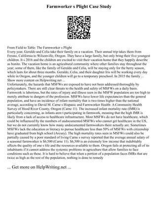 Farmworker s Plight Case Study
From Field to Table: The Farmworker s Plight
Every year, Geraldo and Celia take their family on a vacation. Their annual trip takes them from
Fresno, California to Wilsonville, Oregon. They have a large family, but only bring their five youngest
children. It s 2016 and the children are excited to visit their vacation home that they happily describe
as bonito. The vacation home is an agricultural community where other families stay throughout the
year; some of them, like the family of Geraldo and Celia, will be staying only for the berry season,
which lasts for about three months. Geraldo, Celia, and their daughter Iris will be working every day
while in Oregon, and the younger children will go to a temporary preschool. In 2015 the family ...
Show more content on Helpwriting.net ...
Unfortunately, the hazards that MSFWs are exposed to have not been addressed thoroughly by
policymakers. There are still clear threats to the health and safety of MSFWs on a daily basis.
Farmwork is laborious, but the rates of injury and illness seen in the MSFW population are too high to
merely attribute to dangers of the profession. MSFWs have lower life expectancies than the general
population, and have an incidence of infant mortality that is two times higher than the national
average, according to David M. Carne s Hispanic and Farmworker Health: A Community Health
Survey of Hood River County, Oregon (Carne 11). The increased infant mortality rate (IMR) is
particularly concerning, as infants aren t participating in farmwork, meaning that the high IMR is
likely from a lack of access to healthcare infrastructure. Most MSFWs do not have healthcare, which
could be influenced by the numbers of undocumented MSFWs who cannot get healthcare in the US,
but we do not currently know how many undocumented farmworkers there actually are. Sometimes
MSFWs lack the education or literacy to pursue healthcare less than 50% of MSFWs with citizenship
have graduated from high school (Arcury). The high mortality rates seen in MSFWs could also be
partially caused by a poor standard of living Carne s survey reported that the average annual salary of
a seasonal farmworker is $6,500 (Carne 11). $6,500 is an extremely low income that indubitably
affects the quality of one s life and the resources available to them. Oregon fails at protecting all of its
inhabitants if it cannot address the systemic problems in agriculture that allow families to face
conditions such as these. It is hard to believe that when a portion of a population faces IMRs that are
twice as high as the rest of the population, nothing is done to remedy
... Get more on HelpWriting.net ...
 