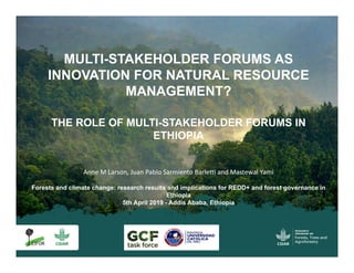 Anne M Larson, Juan Pablo Sarmiento Barletti and Mastewal Yami
Forests and climate change: research results and implications for REDD+ and forest governance in
Ethiopia
5th April 2019 - Addis Ababa, Ethiopia
MULTI-STAKEHOLDER FORUMS AS
INNOVATION FOR NATURAL RESOURCE
MANAGEMENT?
THE ROLE OF MULTI-STAKEHOLDER FORUMS IN
ETHIOPIA
 
