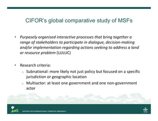 CIFOR’s global comparative study of MSFs
• Purposely organised interactive processes that bring together a 
range of stake...