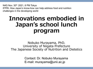 Innovations embodied in
Japan’s school lunch
program
Nobuko Murayama, PhD.
University of Niigata Prefecture
The Japanese Society of Nutrition and Dietetics
Contact: Dr. Nobuko Murayama
E-mail: murayama@unii.ac.jp
N4G Nov. 30th 2021, 8 PM Tokyo
IFPRI, How Japan’s know-how can help address food and nutrition
challenges in the developing world
 